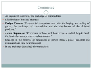 Commerce
 An organized system for the exchange of commodities
 Distribution of finished products
 Evelyn Thomas “Commercial occupation deal with the buying and selling of
goods, the exchange of commodities and the distribution of the finished
products.”
 James Stephenson “Commerce embraces all those processes which help to break
the barrier between products and consumers.”
 Engaged in the removal of hindrances of person (trade), place (transport and
insurance) and time (warehousing)
 In the exchange (banking) of commodities.
 