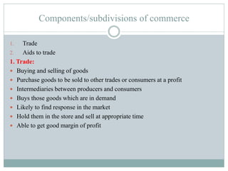 Components/subdivisions of commerce
1. Trade
2. Aids to trade
1. Trade:
 Buying and selling of goods
 Purchase goods to be sold to other trades or consumers at a profit
 Intermediaries between producers and consumers
 Buys those goods which are in demand
 Likely to find response in the market
 Hold them in the store and sell at appropriate time
 Able to get good margin of profit
 
