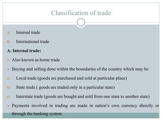 Classification of trade
A. Internal trade
B. International trade
A. Internal trade:
 Also known as home trade
 Buying and selling done within the boundaries of the country which may be
a) Local trade (goods are purchased and sold at particular place)
b) State trade ( goods are traded only in a particular state)
c) Interstate trade (goods are bought and sold from one state to another state)
 Payments involved in trading are made in nation‟s own currency directly or
through the banking system
 
