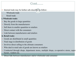 Cont…….
 Internal trade may be further sub-classified as follow:
i. Wholesale trade
ii. Retail trade
i. Wholesale trade:
 Buy the goods in large quantities
 Directly from the manufacturers
 Sell them in smaller quantities to retailers
 Direct contact with the consumers
 Link between manufacturers and retailers
ii. Retail trade:
 Goods are distributed in small quantities
 Final stage in distribution of goods
 Involves direct selling to the ultimate consumers
 Who deal in retail sale of goods are known as retailers
 Conducted through shops, department stores, multiple shops, co-operative stores, super
bazars, vendors etc.
 Direct link between manufacturer and/or wholesaler and consumer
 
