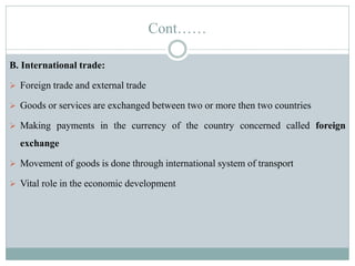 Cont……
B. International trade:
 Foreign trade and external trade
 Goods or services are exchanged between two or more then two countries
 Making payments in the currency of the country concerned called foreign
exchange
 Movement of goods is done through international system of transport
 Vital role in the economic development
 