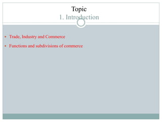 Topic
1. Introduction
 Trade, Industry and Commerce
 Functions and subdivisions of commerce
 