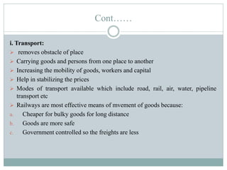 Cont……
i. Transport:
 removes obstacle of place
 Carrying goods and persons from one place to another
 Increasing the mobility of goods, workers and capital
 Help in stabilizing the prices
 Modes of transport available which include road, rail, air, water, pipeline
transport etc
 Railways are most effective means of mvement of goods because:
a. Cheaper for bulky goods for long distance
b. Goods are more safe
c. Government controlled so the freights are less
 