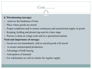 Cont……..
ii. Warehousing (storage)
 removes the hindrance of time
 Place where goods are stored
 Proper conditions and to ensure continuous and unrestricted supply of goods
 Keeping, holding and preserving used at a later stage
 Process is done at a large scale and in a specialized manner
Need and importance of storage:
 Goods are not immediately sold so unsold goods will stored
 to ensure uninterrupted production
 Advantage of bulk buying
 Anticipation of demand
 For wholesalers as well as retailer for regular supply
 