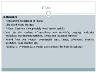 Cont….
iii. Banking:
 Removing the hindrance of finance
 Life blood of any business
 Without finance it is not possible to run market activity
 Need for the purchase of machinery, raw materials, carrying production
operations, meeting transportation, storage and insurance expenses
 Raised from own sources, commercial bank, shares, debentures, financial
institution, trade creditors etc.
 Facilities of overdraft, cash credits, discounting of the bills of exchange
 