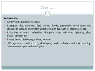 Cont…..
iv. Insurance:
 Removes the hindrance of risks
 Examples: fire, accidents, theft, storm, floods, earthquake, price reduction,
changes in demand and supply conditions, non-recovery of credit sales, etc.
 Risks due to natural calamities like pests, rain, hailstorm, lightning, fire,
floods, drought etc.
 Losses due to dishonesty, strikes, lockouts
 pilferage can be minimized by developing cordial relations and understanding
between employers and employees
 