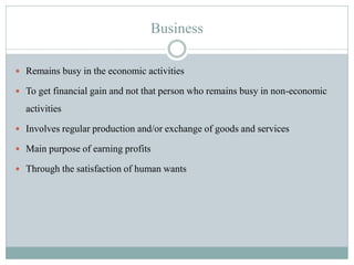 Business
 Remains busy in the economic activities
 To get financial gain and not that person who remains busy in non-economic
activities
 Involves regular production and/or exchange of goods and services
 Main purpose of earning profits
 Through the satisfaction of human wants
 