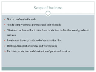 Scope of business
 Not be confused with trade
 „Trade‟ simply denotes purchase and sale of goods
 „Business‟ includes all activities from production to distribution of goods and
services
 It embraces industry, trade and other activities like
 Banking, transport, insurance and warehousing
 Facilitate production and distribution of goods and services
 