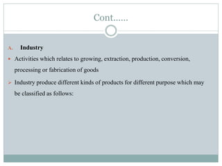 Cont……
A. Industry
 Activities which relates to growing, extraction, production, conversion,
processing or fabrication of goods
 Industry produce different kinds of products for different purpose which may
be classified as follows:
 