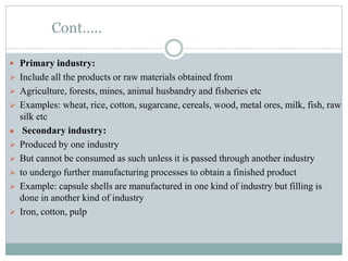 Cont…..
 Primary industry:
 Include all the products or raw materials obtained from
 Agriculture, forests, mines, animal husbandry and fisheries etc
 Examples: wheat, rice, cotton, sugarcane, cereals, wood, metal ores, milk, fish, raw
silk etc
● Secondary industry:
 Produced by one industry
 But cannot be consumed as such unless it is passed through another industry
 to undergo further manufacturing processes to obtain a finished product
 Example: capsule shells are manufactured in one kind of industry but filling is
done in another kind of industry
 Iron, cotton, pulp
 
