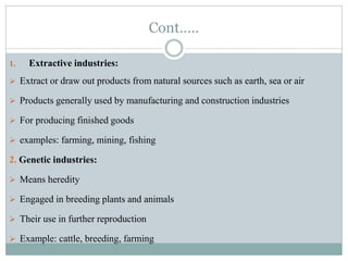 Cont…..
1. Extractive industries:
 Extract or draw out products from natural sources such as earth, sea or air
 Products generally used by manufacturing and construction industries
 For producing finished goods
 examples: farming, mining, fishing
2. Genetic industries:
 Means heredity
 Engaged in breeding plants and animals
 Their use in further reproduction
 Example: cattle, breeding, farming
 