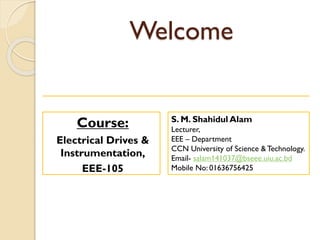 Welcome
Course:
Electrical Drives &
Instrumentation,
EEE-105
S. M. Shahidul Alam
Lecturer,
EEE – Department
CCN University of Science & Technology.
Email- salam141037@bseee.uiu.ac.bd
Mobile No: 01636756425
 