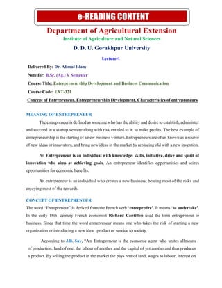 Department of Agricultural Extension
Institute of Agriculture and Natural Sciences
D. D. U. Gorakhpur University
Lecture-1
Delivered By: Dr. Alimul Islam
Note for: B.Sc. (Ag.) V Semester
Course Title: Entrepreneurship Development and Business Communication
Course Code: EXT-321
Concept of Entrepreneur, Entrepreneurship Development, Characteristics of entrepreneurs
MEANING OF ENTREPRENEUR
The entrepreneur is defined as someone who has the ability and desire to establish, administer
and succeed in a startup venture along with risk entitled to it, to make profits. The best example of
entrepreneurship is the starting of a new business venture. Entrepreneurs are often known as a source
of new ideas or innovators, and bring new ideas in the market by replacing old with a new invention.
An Entrepreneur is an individual with knowledge, skills, initiative, drive and spirit of
innovation who aims at achieving goals. An entrepreneur identifies opportunities and seizes
opportunities for economic benefits.
An entrepreneur is an individual who creates a new business, bearing most of the risks and
enjoying most of the rewards.
CONCEPT OF ENTREPRENEUR
The word “Entrepreneur” is derived from the French verb ‘entrepredre’. It means ‘to undertake’.
In the early 18th century French economist Richard Cantillon used the term entrepreneur to
business. Since that time the word entrepreneur means one who takes the risk of starting a new
organization or introducing a new idea, product or service to society.
According to J.B. Say, “An Entrepreneur is the economic agent who unites allmeans
of production, land of one, the labour of another and the capital of yet anotherand thus produces
a product. By selling the product in the market the pays rent of land, wages to labour, interest on
e-READING CONTENT
 