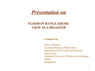Presentation on
FLOOD IN BANGLADESH:
VIEW AS A DISASTER
Composed by
H.M.A. Mahzuz
Assistant Professor (PhD Fellow),
Department of Civil and Environmental
Engineering,
Shahjalal University of Science & Technology
Sylhet,
Bangladesh.
1
 