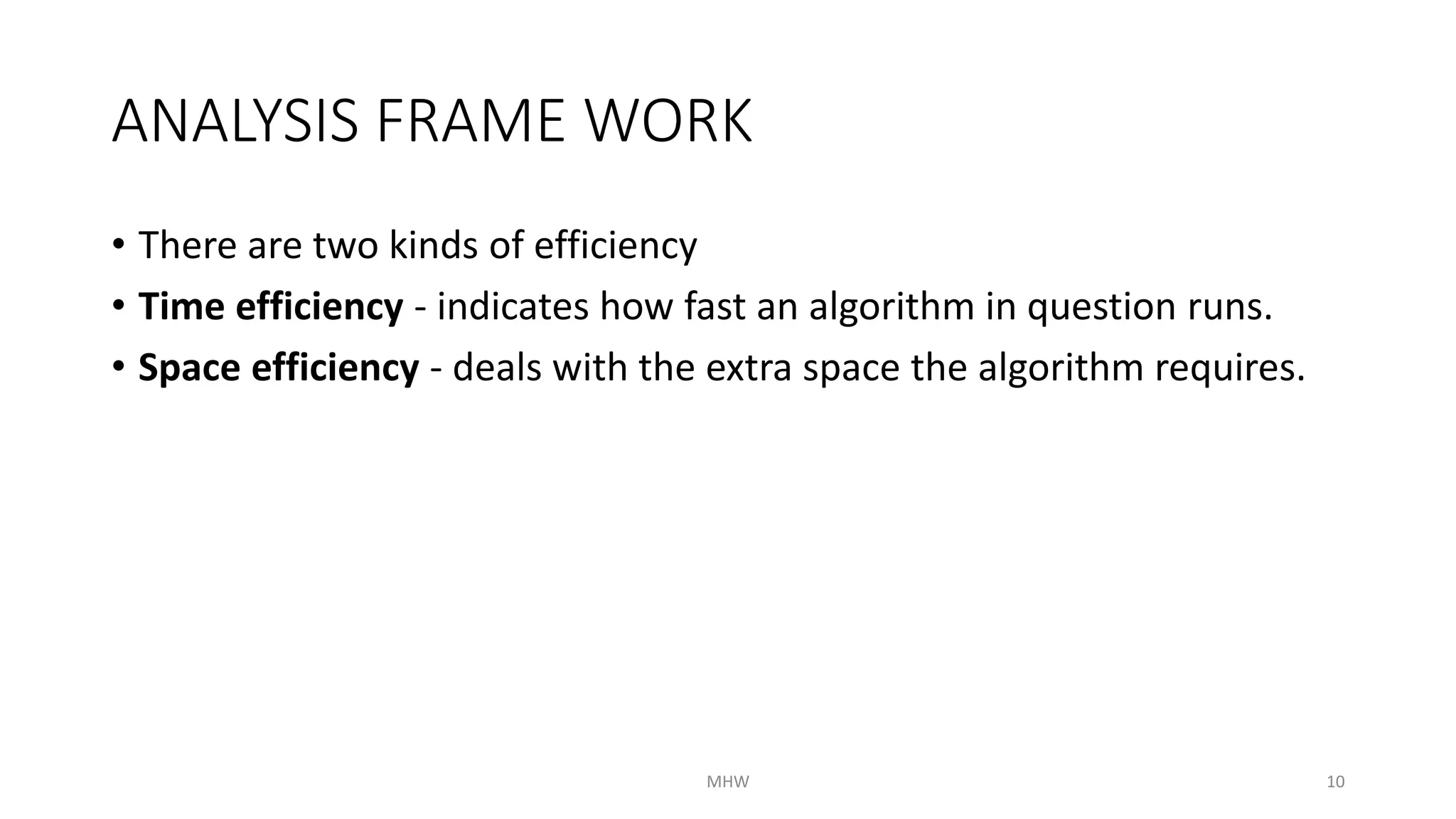 ANALYSIS FRAME WORK 
• There are two kinds of efficiency 
• Time efficiency - indicates how fast an algorithm in question runs. 
• Space efficiency - deals with the extra space the algorithm requires. 
MHW 10 
 