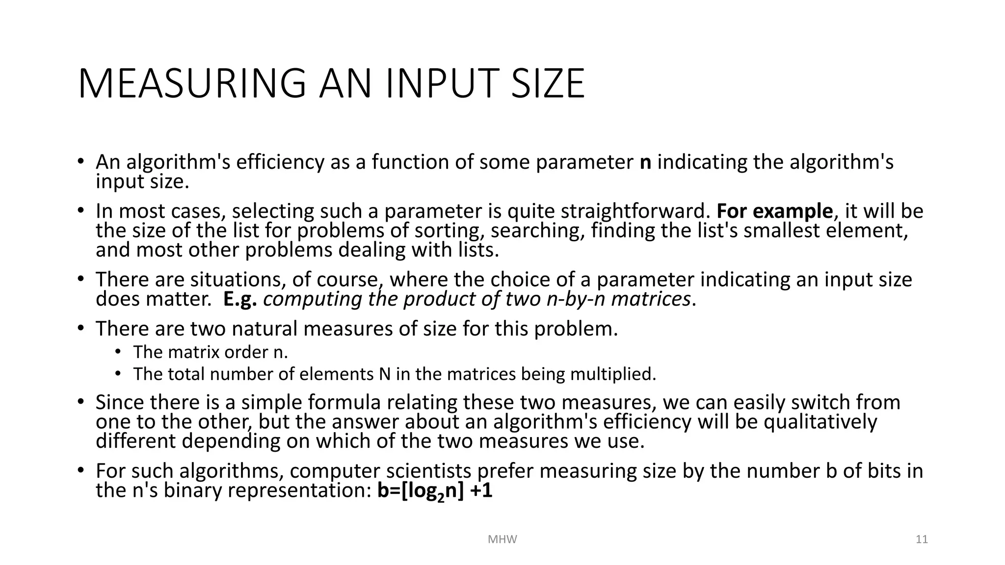MEASURING AN INPUT SIZE 
• An algorithm's efficiency as a function of some parameter n indicating the algorithm's 
input size. 
• In most cases, selecting such a parameter is quite straightforward. For example, it will be 
the size of the list for problems of sorting, searching, finding the list's smallest element, 
and most other problems dealing with lists. 
• There are situations, of course, where the choice of a parameter indicating an input size 
does matter. E.g. computing the product of two n-by-n matrices. 
• There are two natural measures of size for this problem. 
• The matrix order n. 
• The total number of elements N in the matrices being multiplied. 
• Since there is a simple formula relating these two measures, we can easily switch from 
one to the other, but the answer about an algorithm's efficiency will be qualitatively 
different depending on which of the two measures we use. 
• For such algorithms, computer scientists prefer measuring size by the number b of bits in 
the n's binary representation: b=[log2n] +1 
MHW 11 
 