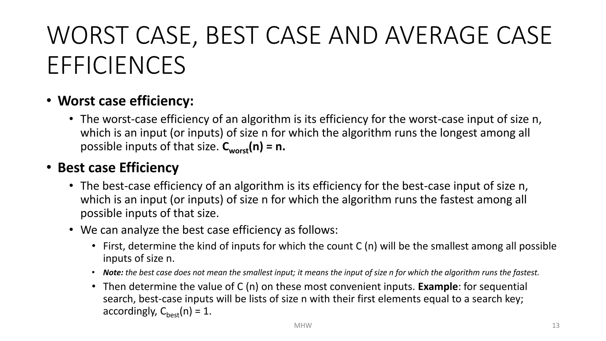WORST CASE, BEST CASE AND AVERAGE CASE 
EFFICIENCES 
• Worst case efficiency: 
• The worst-case efficiency of an algorithm is its efficiency for the worst-case input of size n, 
which is an input (or inputs) of size n for which the algorithm runs the longest among all 
possible inputs of that size. Cworst(n) = n. 
• Best case Efficiency 
• The best-case efficiency of an algorithm is its efficiency for the best-case input of size n, 
which is an input (or inputs) of size n for which the algorithm runs the fastest among all 
possible inputs of that size. 
• We can analyze the best case efficiency as follows: 
• First, determine the kind of inputs for which the count C (n) will be the smallest among all possible 
inputs of size n. 
• Note: the best case does not mean the smallest input; it means the input of size n for which the algorithm runs the fastest. 
• Then determine the value of C (n) on these most convenient inputs. Example: for sequential 
search, best-case inputs will be lists of size n with their first elements equal to a search key; 
accordingly, Cbest(n) = 1. 
MHW 13 
 