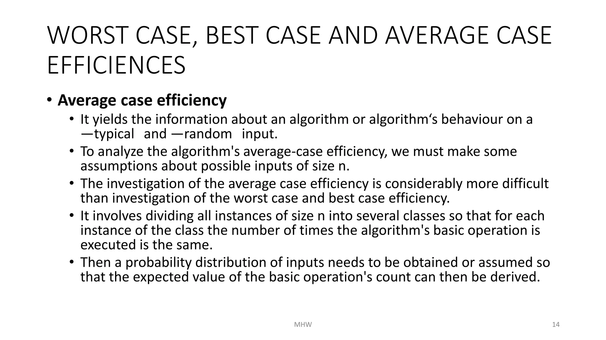 WORST CASE, BEST CASE AND AVERAGE CASE 
EFFICIENCES 
• Average case efficiency 
• It yields the information about an algorithm or algorithm‘s behaviour on a 
―typical‖ and ―random‖ input. 
• To analyze the algorithm's average-case efficiency, we must make some 
assumptions about possible inputs of size n. 
• The investigation of the average case efficiency is considerably more difficult 
than investigation of the worst case and best case efficiency. 
• It involves dividing all instances of size n into several classes so that for each 
instance of the class the number of times the algorithm's basic operation is 
executed is the same. 
• Then a probability distribution of inputs needs to be obtained or assumed so 
that the expected value of the basic operation's count can then be derived. 
MHW 14 
 