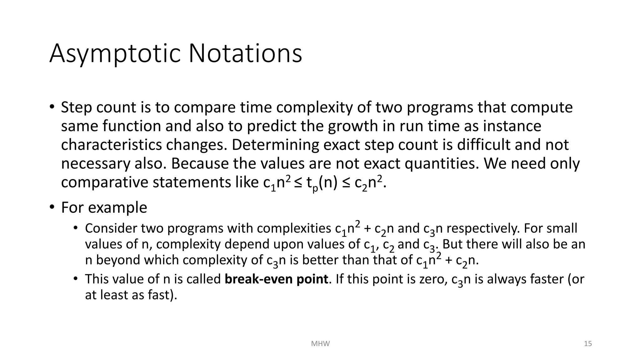 Asymptotic Notations 
• Step count is to compare time complexity of two programs that compute 
same function and also to predict the growth in run time as instance 
characteristics changes. Determining exact step count is difficult and not 
necessary also. Because the values are not exact quantities. We need only 
comparative statements like c1n2 ≤ tp(n) ≤ c2n2. 
• For example 
• Consider two programs with complexities c1n2 + c2n and c3n respectively. For small 
values of n, complexity depend upon values of c1, c2 and c3. But there will also be an 
n beyond which complexity of c3n is better than that of c1n2 + c2n. 
• This value of n is called break-even point. If this point is zero, c3n is always faster (or 
at least as fast). 
MHW 15 
 