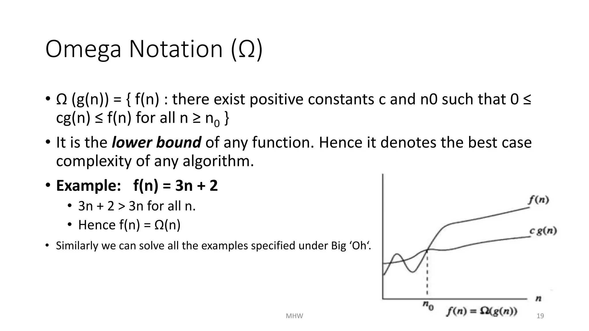 Omega Notation (Ω) 
• Ω (g(n)) = { f(n) : there exist positive constants c and n0 such that 0 ≤ 
cg(n) ≤ f(n) for all n ≥ n0 } 
• It is the lower bound of any function. Hence it denotes the best case 
complexity of any algorithm. 
• Example: f(n) = 3n + 2 
• 3n + 2 > 3n for all n. 
• Hence f(n) = Ω(n) 
• Similarly we can solve all the examples specified under Big ‘Oh‘. 
MHW 19 
 