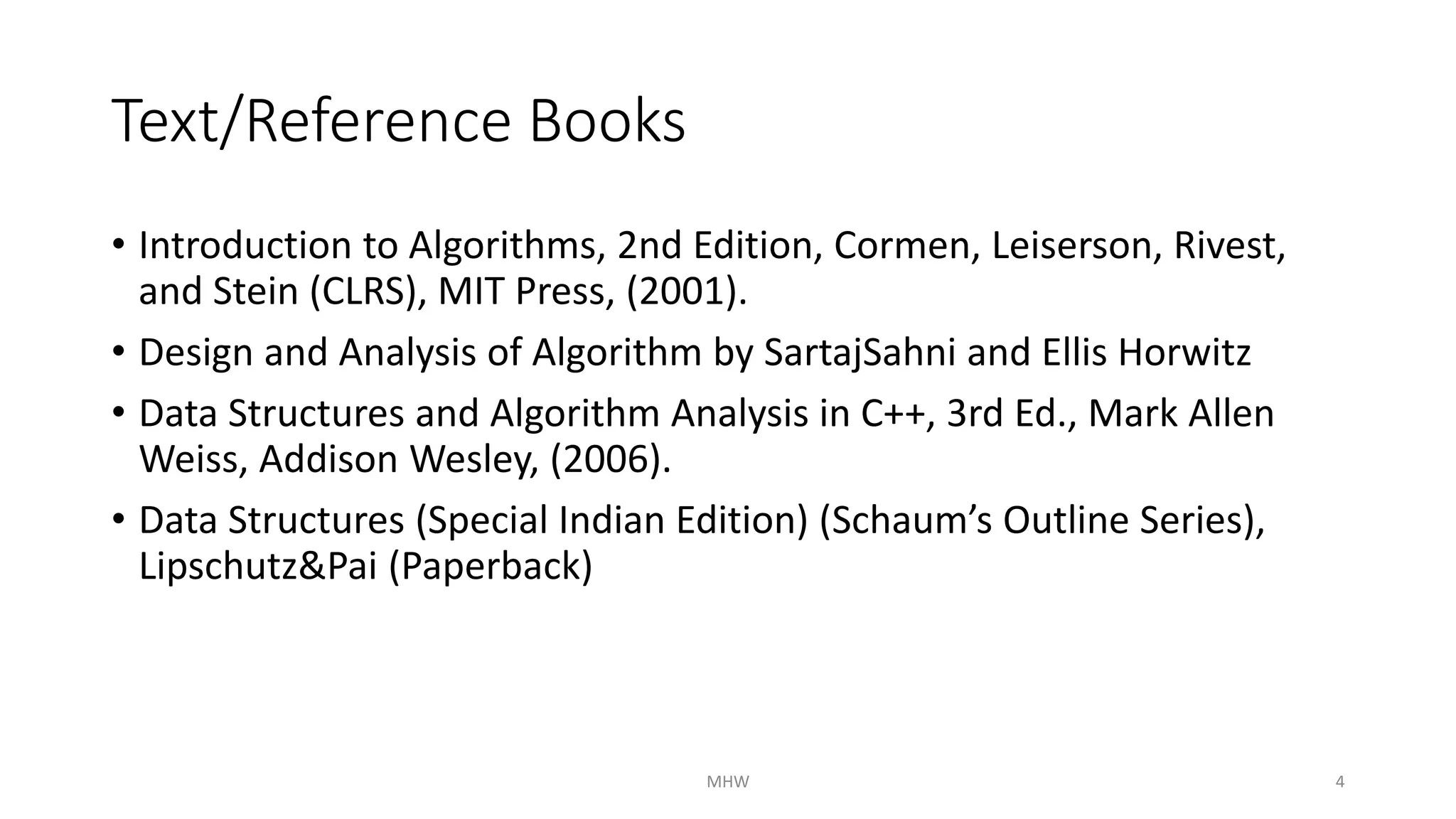 Text/Reference Books 
• Introduction to Algorithms, 2nd Edition, Cormen, Leiserson, Rivest, 
and Stein (CLRS), MIT Press, (2001). 
• Design and Analysis of Algorithm by SartajSahni and Ellis Horwitz 
• Data Structures and Algorithm Analysis in C++, 3rd Ed., Mark Allen 
Weiss, Addison Wesley, (2006). 
• Data Structures (Special Indian Edition) (Schaum’s Outline Series), 
Lipschutz&Pai (Paperback) 
MHW 4 
 