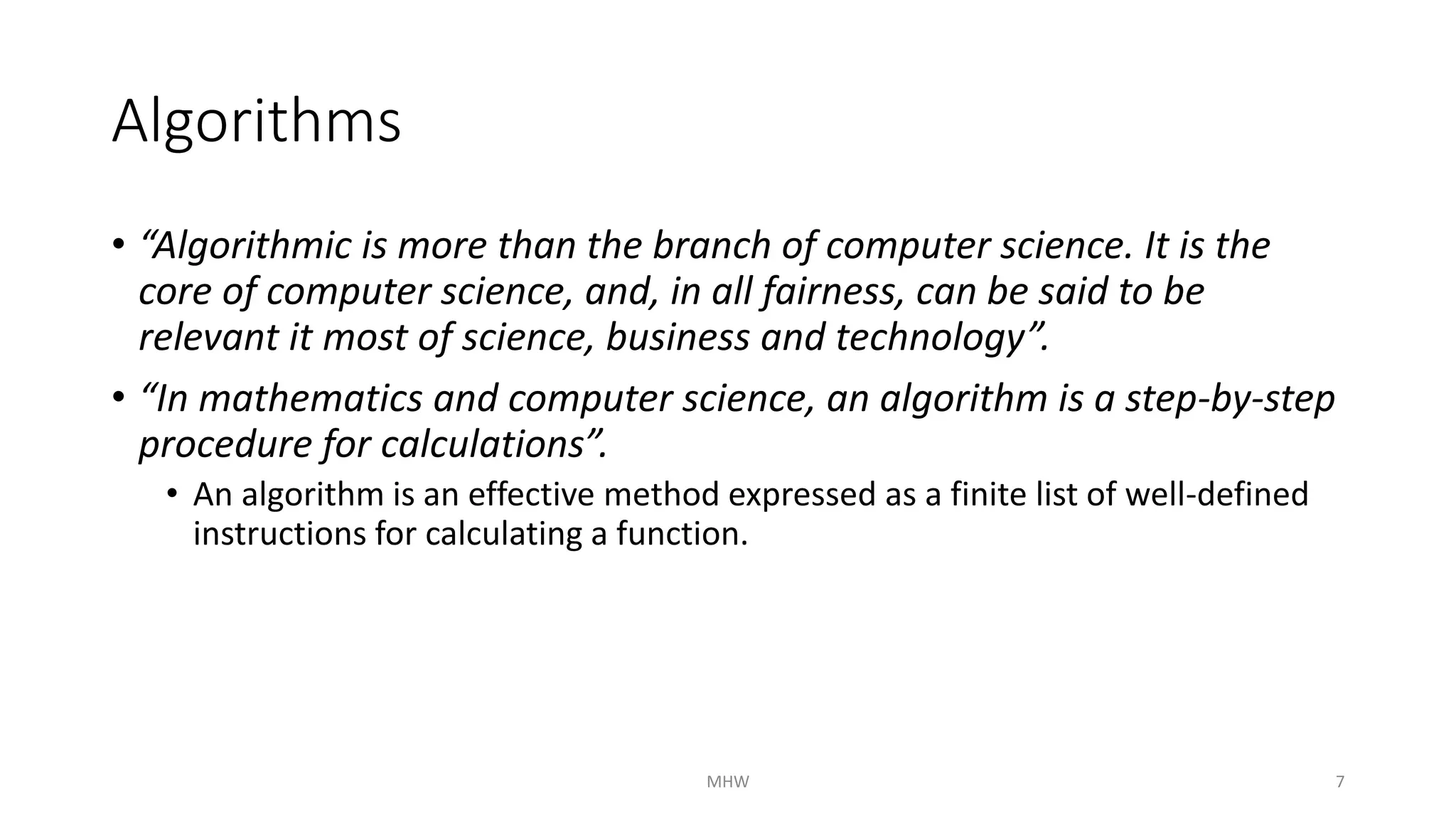 Algorithms 
• “Algorithmic is more than the branch of computer science. It is the 
core of computer science, and, in all fairness, can be said to be 
relevant it most of science, business and technology”. 
• “In mathematics and computer science, an algorithm is a step-by-step 
procedure for calculations”. 
• An algorithm is an effective method expressed as a finite list of well-defined 
instructions for calculating a function. 
MHW 7 
 