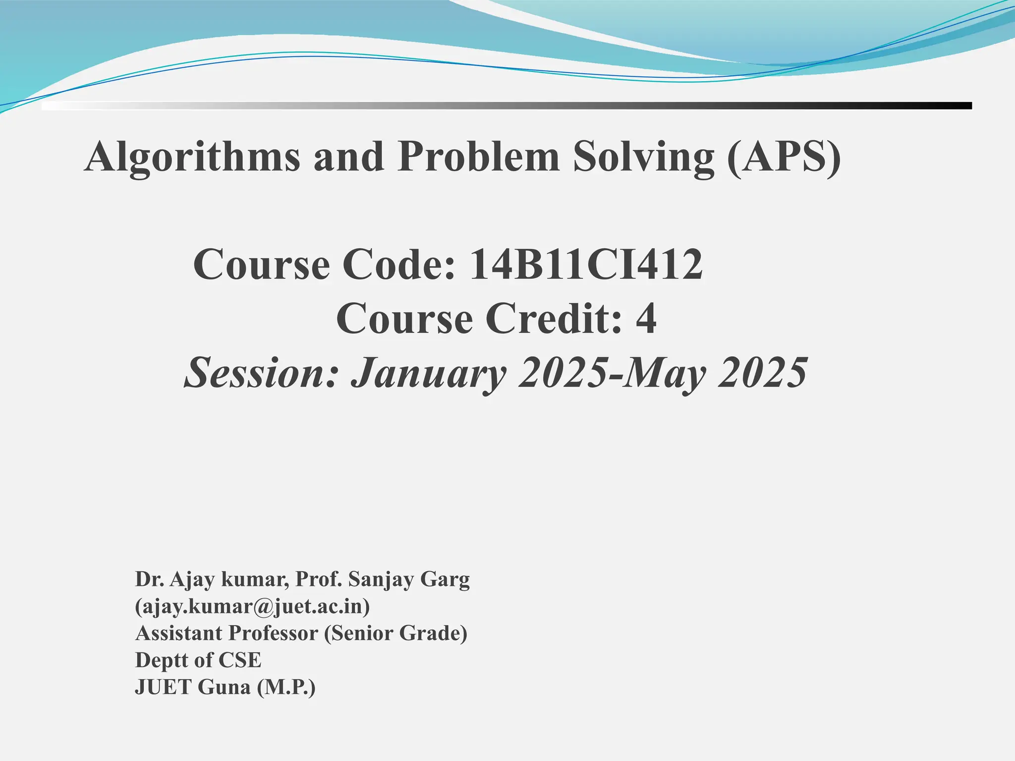 Dr. Ajay kumar, Prof. Sanjay Garg (ajay.kumar@juet.ac.in) Assistant Professor (Senior Grade) Deptt of CSE JUET Guna (M.P.) Algorithms and Problem Solving (APS) Course Code: 14B11CI412 Course Credit: 4 Session: January 2025-May 2025 