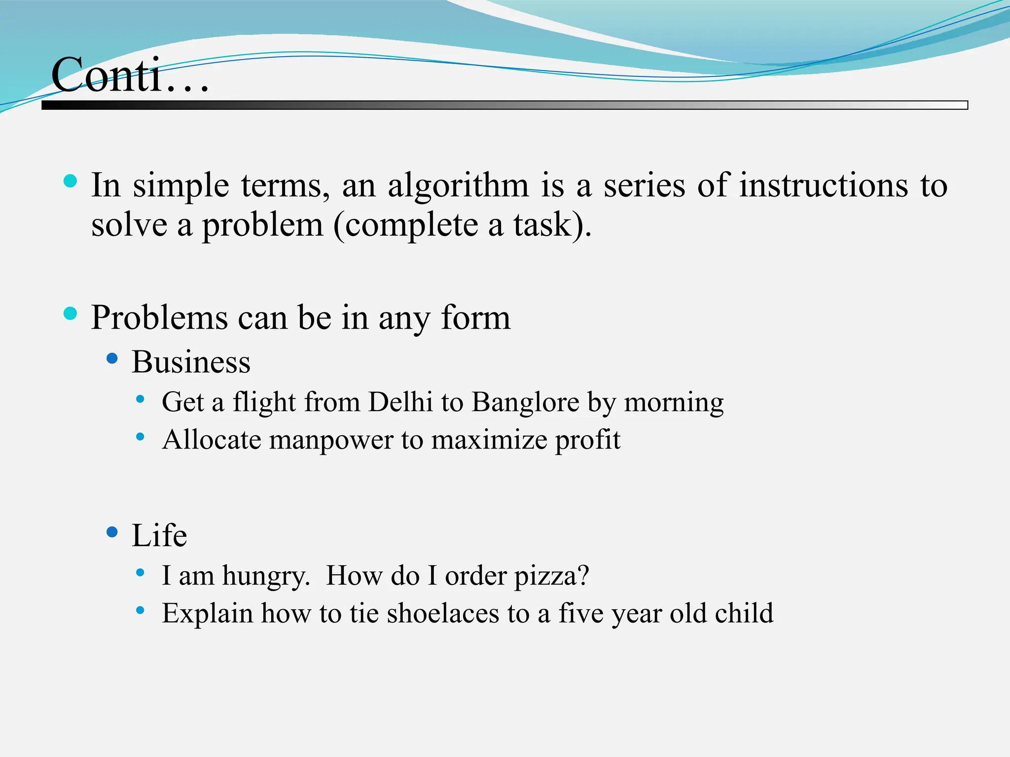 Conti…  In simple terms, an algorithm is a series of instructions to solve a problem (complete a task).  Problems can be in any form  Business  Get a flight from Delhi to Banglore by morning  Allocate manpower to maximize profit  Life  I am hungry. How do I order pizza?  Explain how to tie shoelaces to a five year old child 