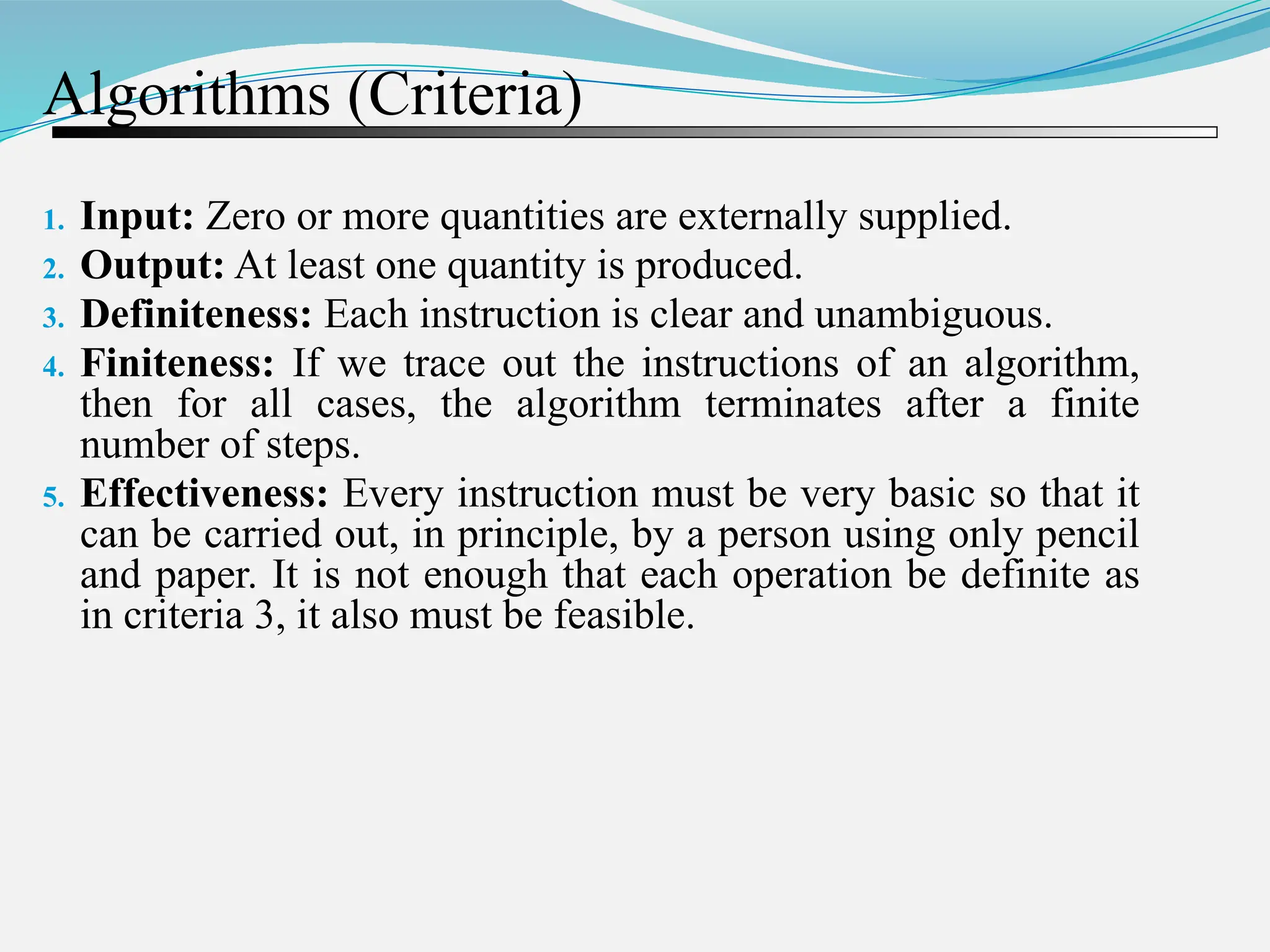 Algorithms (Criteria) 1. Input: Zero or more quantities are externally supplied. 2. Output: At least one quantity is produced. 3. Definiteness: Each instruction is clear and unambiguous. 4. Finiteness: If we trace out the instructions of an algorithm, then for all cases, the algorithm terminates after a finite number of steps. 5. Effectiveness: Every instruction must be very basic so that it can be carried out, in principle, by a person using only pencil and paper. It is not enough that each operation be definite as in criteria 3, it also must be feasible. 
