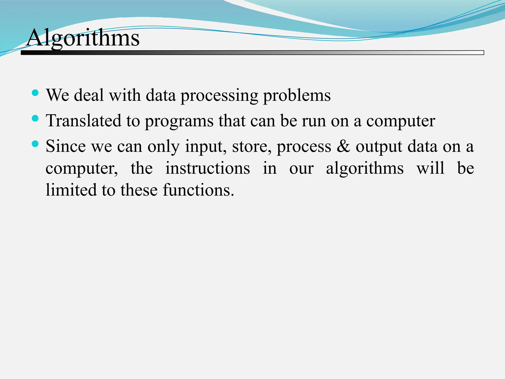 Algorithms  We deal with data processing problems  Translated to programs that can be run on a computer  Since we can only input, store, process & output data on a computer, the instructions in our algorithms will be limited to these functions. 