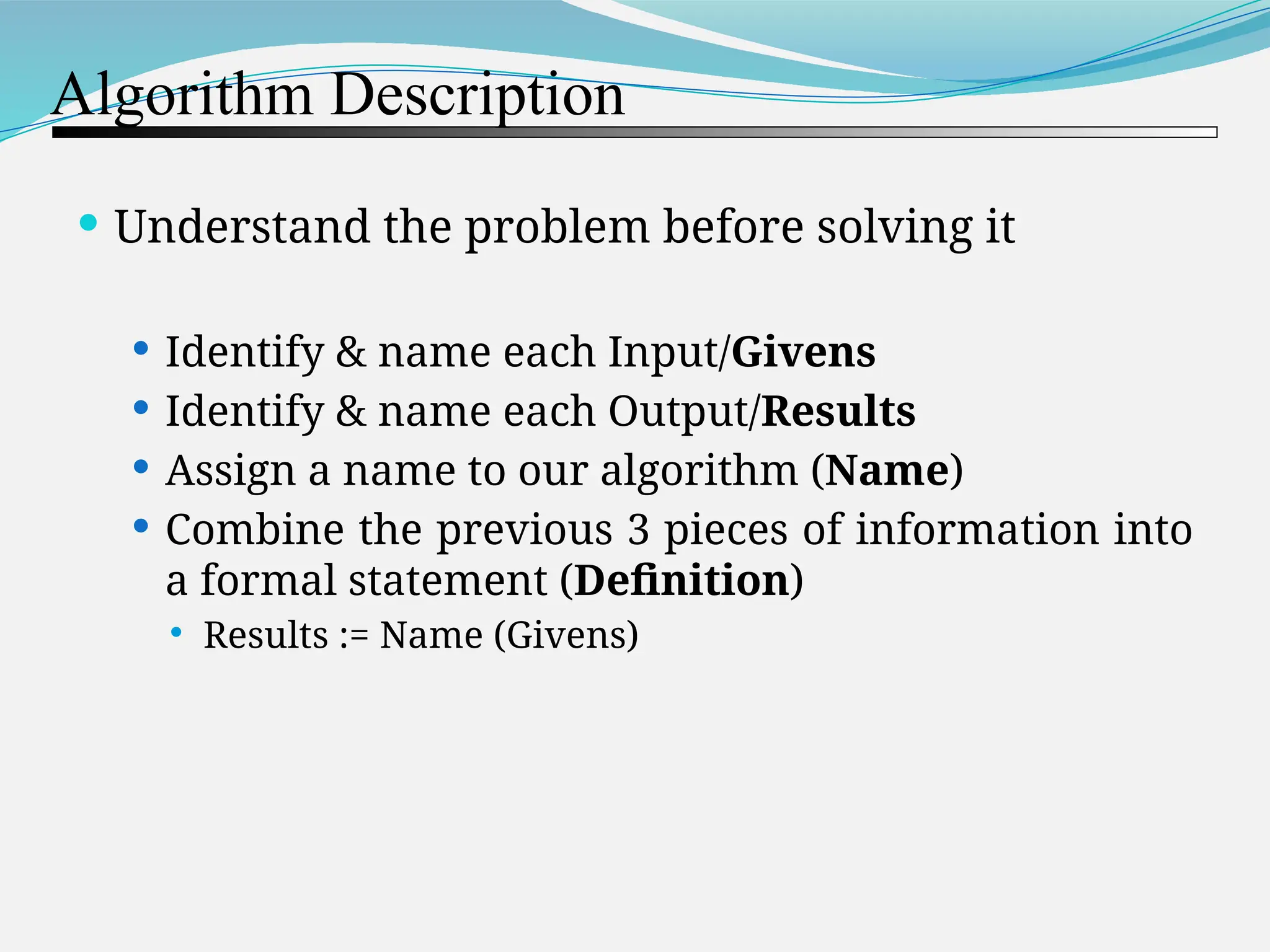 Algorithm Description  Understand the problem before solving it  Identify & name each Input/Givens  Identify & name each Output/Results  Assign a name to our algorithm (Name)  Combine the previous 3 pieces of information into a formal statement (Definition)  Results := Name (Givens) 