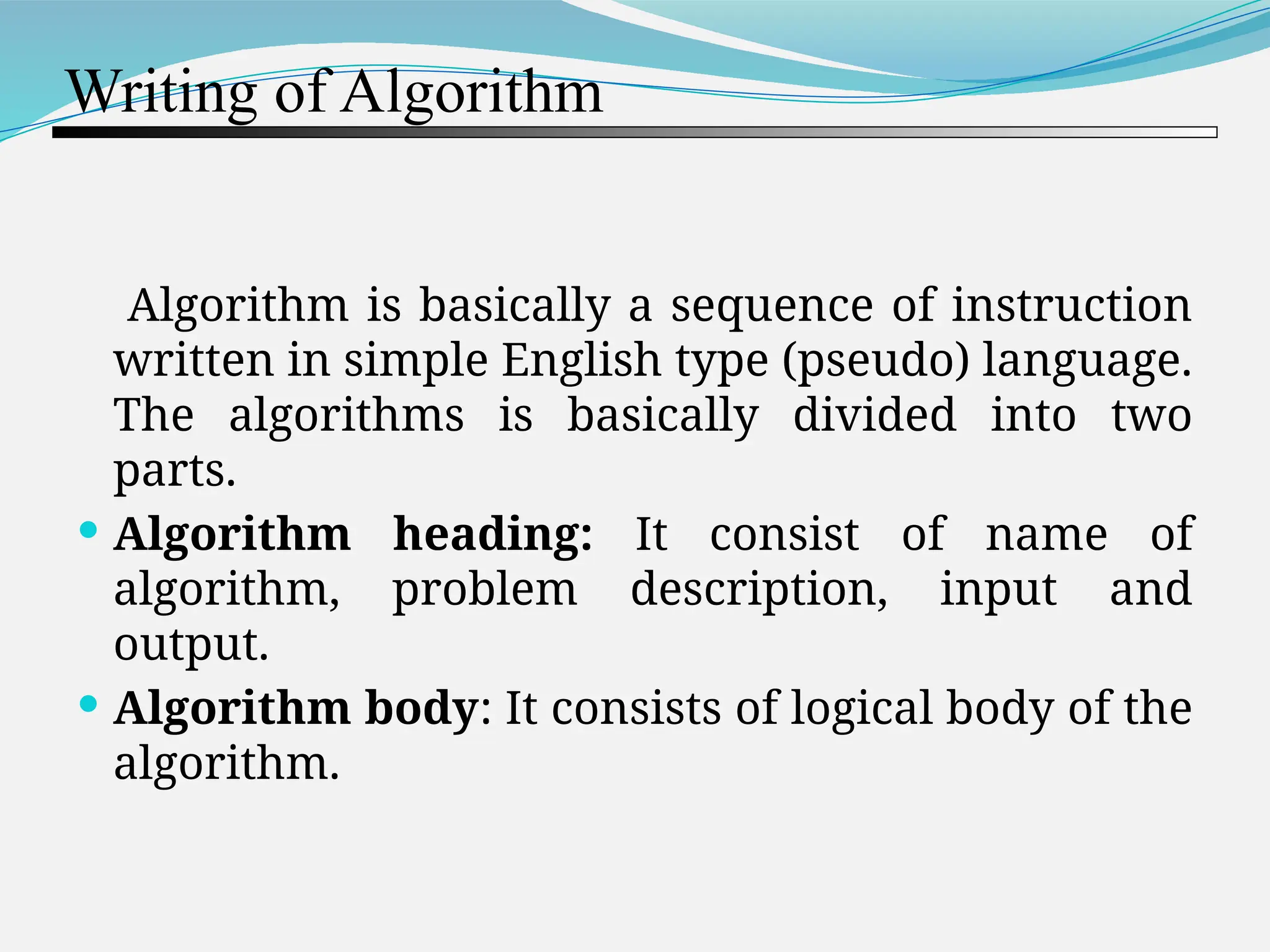 Writing of Algorithm Algorithm is basically a sequence of instruction written in simple English type (pseudo) language. The algorithms is basically divided into two parts.  Algorithm heading: It consist of name of algorithm, problem description, input and output.  Algorithm body: It consists of logical body of the algorithm. 