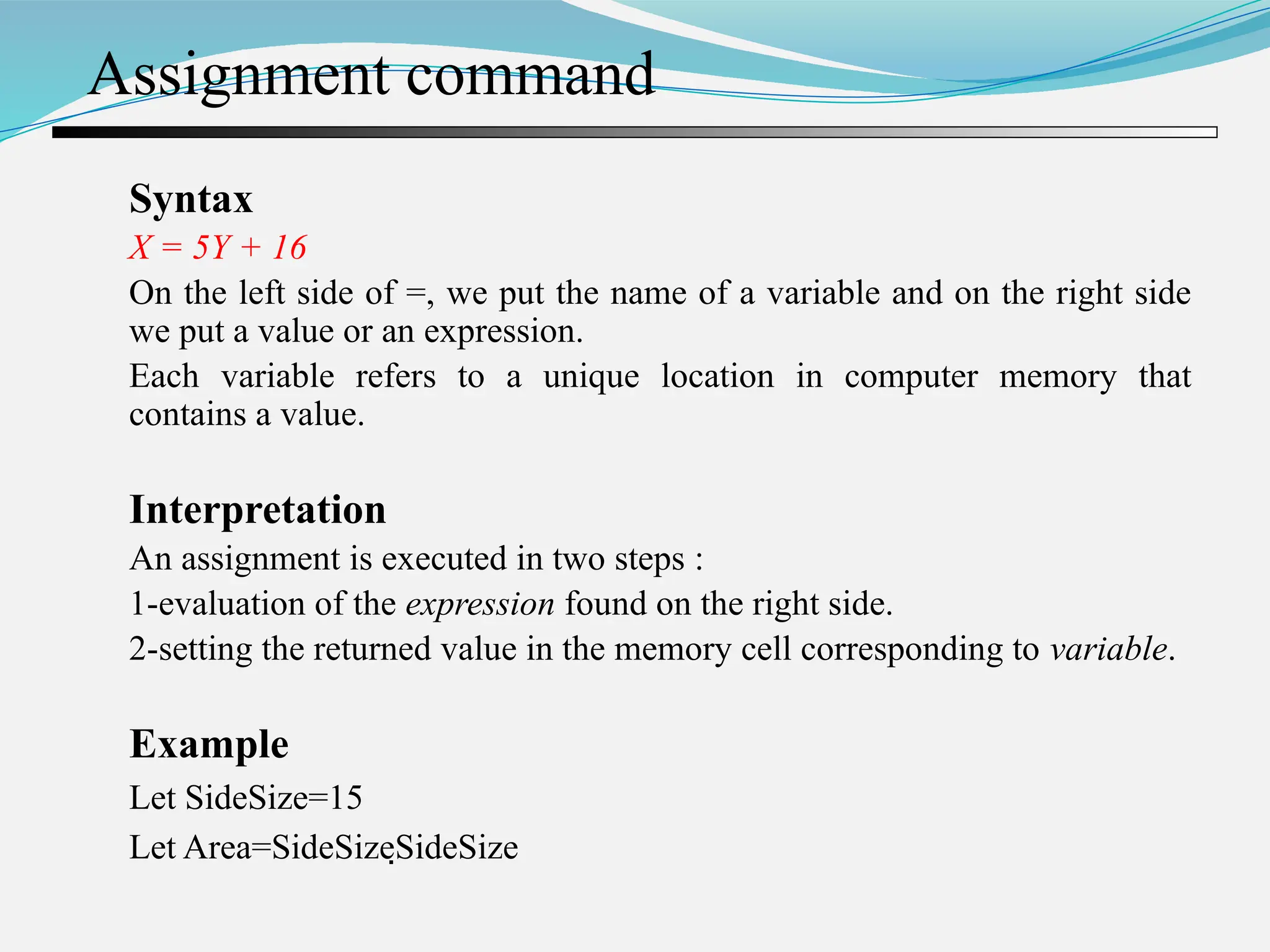 Assignment command Syntax X = 5Y + 16 On the left side of =, we put the name of a variable and on the right side we put a value or an expression. Each variable refers to a unique location in computer memory that contains a value. Interpretation An assignment is executed in two steps : 1-evaluation of the expression found on the right side. 2-setting the returned value in the memory cell corresponding to variable. Example Let SideSize=15 Let Area=SideSizeSideSize 