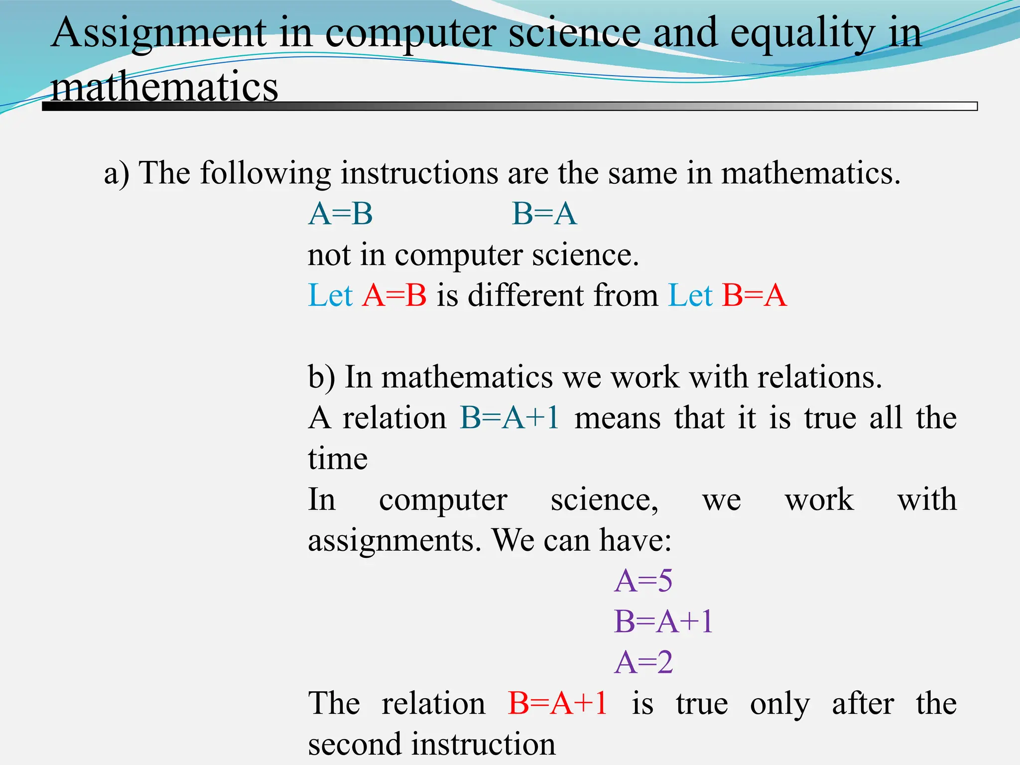 Assignment in computer science and equality in mathematics a) The following instructions are the same in mathematics. A=B B=A not in computer science. Let A=B is different from Let B=A b) In mathematics we work with relations. A relation B=A+1 means that it is true all the time In computer science, we work with assignments. We can have: A=5 B=A+1 A=2 The relation B=A+1 is true only after the second instruction 