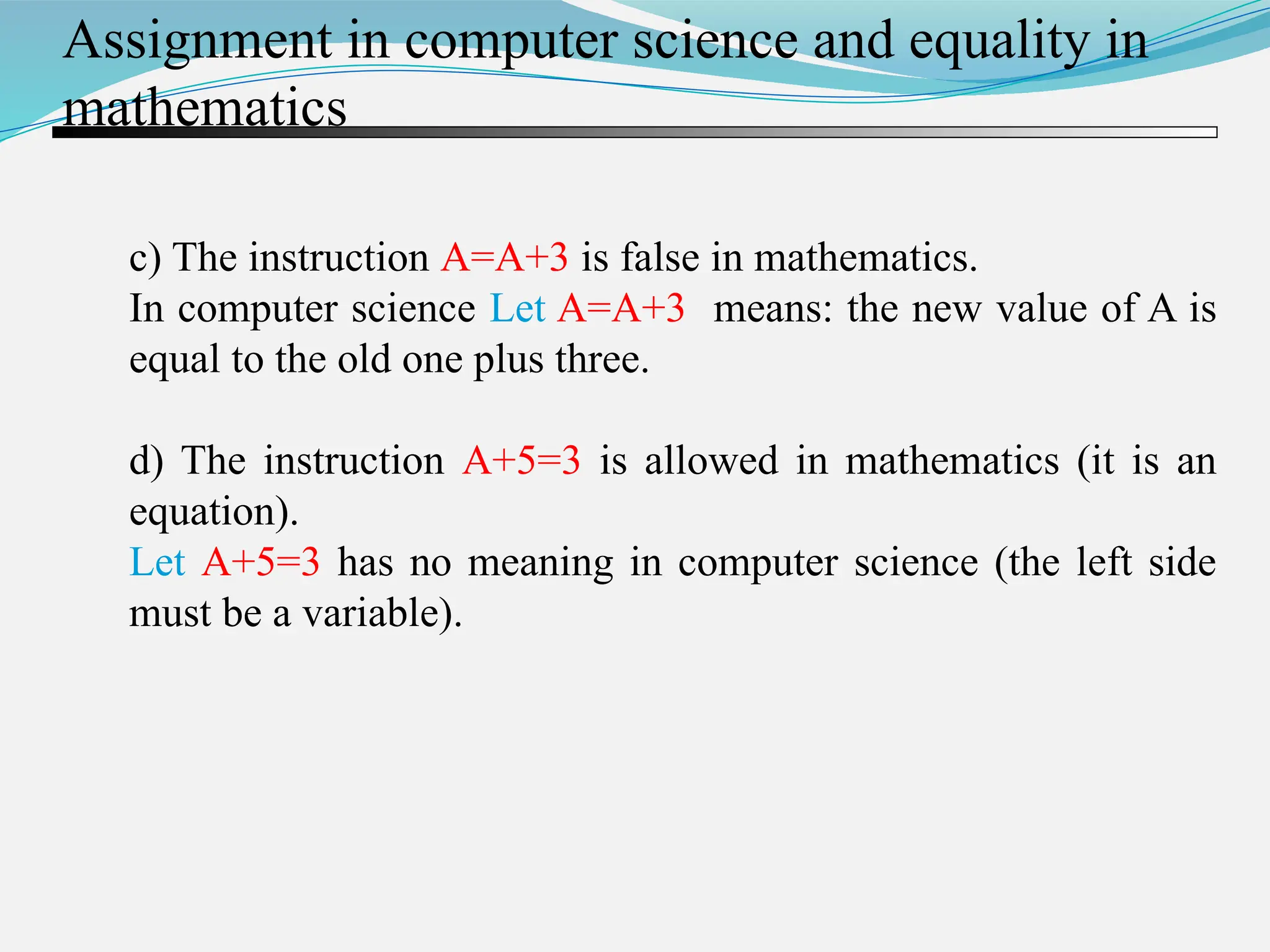 c) The instruction A=A+3 is false in mathematics. In computer science Let A=A+3 means: the new value of A is equal to the old one plus three. d) The instruction A+5=3 is allowed in mathematics (it is an equation). Let A+5=3 has no meaning in computer science (the left side must be a variable). Assignment in computer science and equality in mathematics 