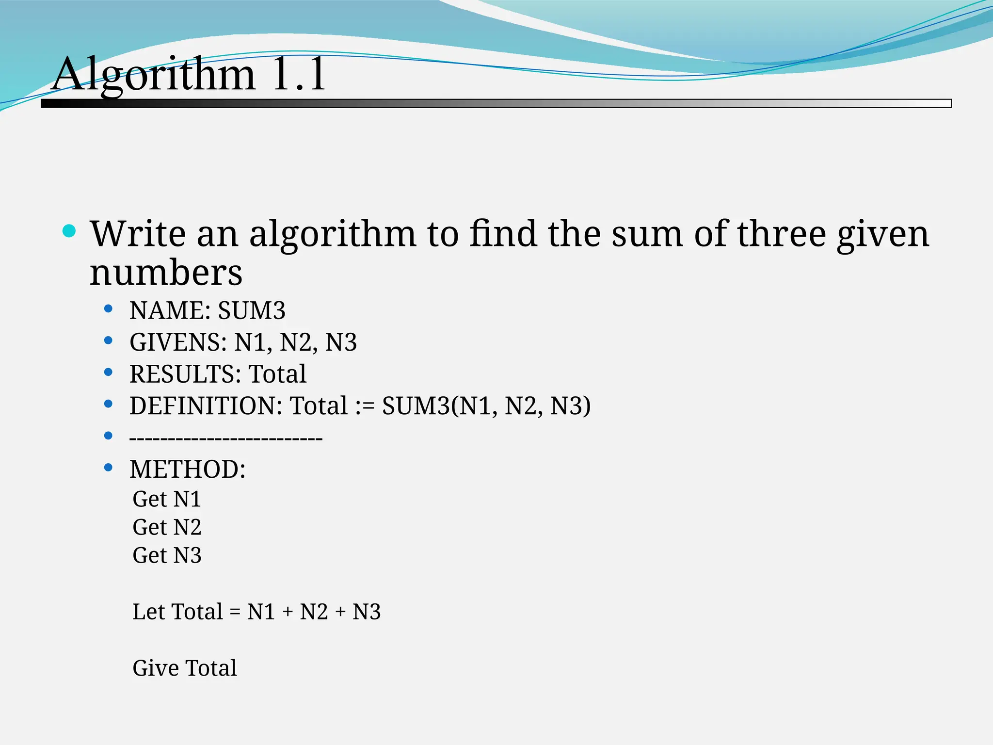 Algorithm 1.1  Write an algorithm to find the sum of three given numbers  NAME: SUM3  GIVENS: N1, N2, N3  RESULTS: Total  DEFINITION: Total := SUM3(N1, N2, N3)  -------------------------  METHOD: Get N1 Get N2 Get N3 Let Total = N1 + N2 + N3 Give Total 