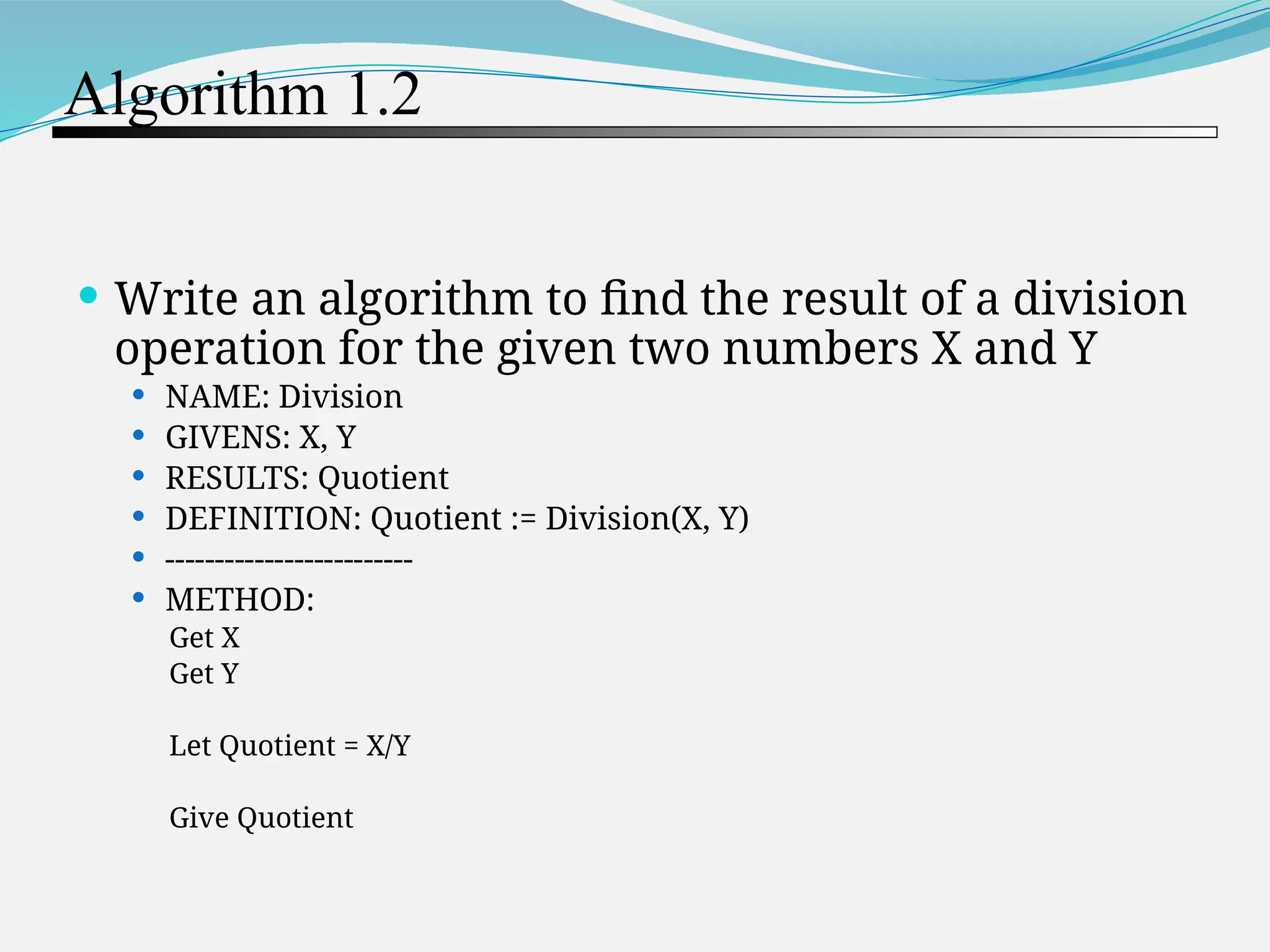 Algorithm 1.2  Write an algorithm to find the result of a division operation for the given two numbers X and Y  NAME: Division  GIVENS: X, Y  RESULTS: Quotient  DEFINITION: Quotient := Division(X, Y)  -------------------------  METHOD: Get X Get Y Let Quotient = X/Y Give Quotient 