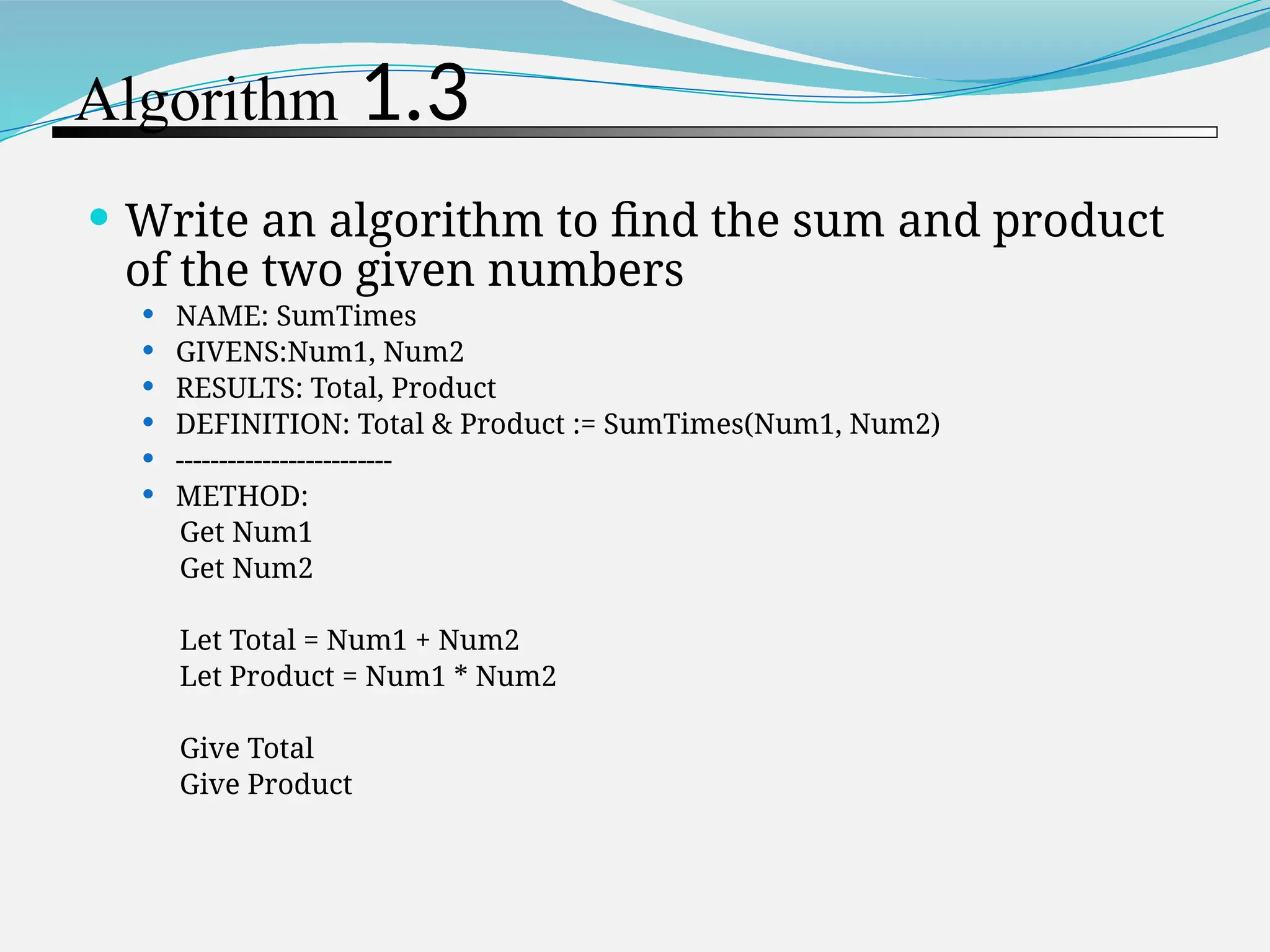 Algorithm 1.3  Write an algorithm to find the sum and product of the two given numbers  NAME: SumTimes  GIVENS:Num1, Num2  RESULTS: Total, Product  DEFINITION: Total & Product := SumTimes(Num1, Num2)  -------------------------  METHOD: Get Num1 Get Num2 Let Total = Num1 + Num2 Let Product = Num1 * Num2 Give Total Give Product 