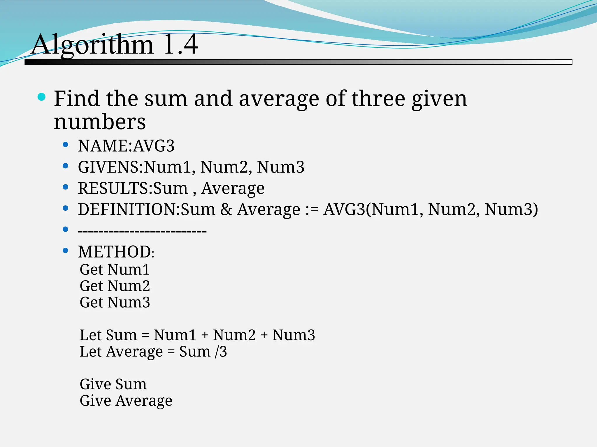 Algorithm 1.4  Find the sum and average of three given numbers  NAME:AVG3  GIVENS:Num1, Num2, Num3  RESULTS:Sum , Average  DEFINITION:Sum & Average := AVG3(Num1, Num2, Num3)  -------------------------  METHOD: Get Num1 Get Num2 Get Num3 Let Sum = Num1 + Num2 + Num3 Let Average = Sum /3 Give Sum Give Average 
