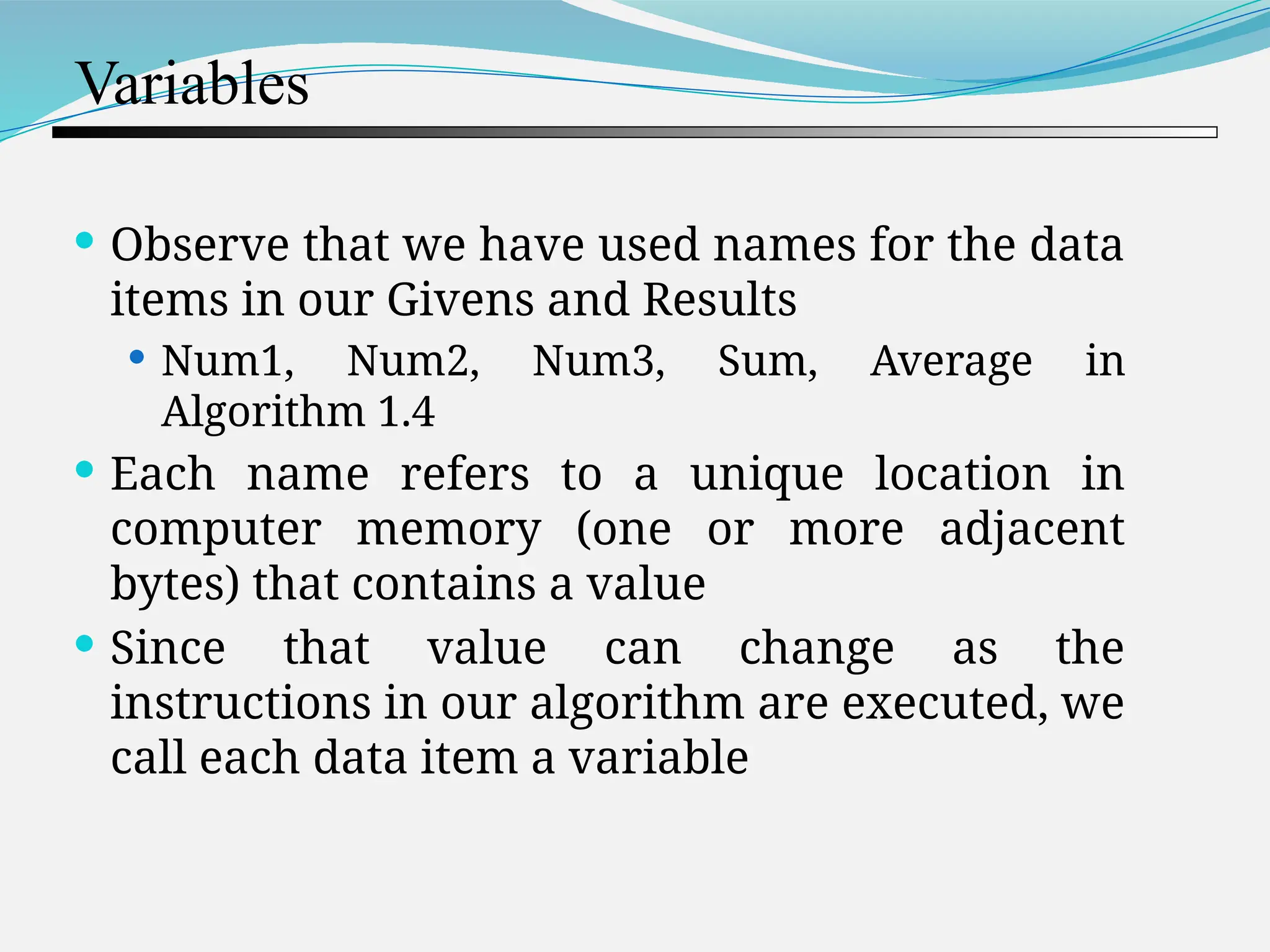 Variables  Observe that we have used names for the data items in our Givens and Results  Num1, Num2, Num3, Sum, Average in Algorithm 1.4  Each name refers to a unique location in computer memory (one or more adjacent bytes) that contains a value  Since that value can change as the instructions in our algorithm are executed, we call each data item a variable 
