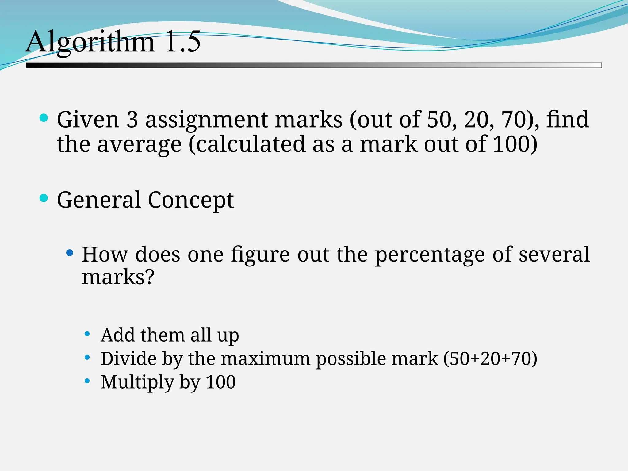 Algorithm 1.5  Given 3 assignment marks (out of 50, 20, 70), find the average (calculated as a mark out of 100)  General Concept  How does one figure out the percentage of several marks?  Add them all up  Divide by the maximum possible mark (50+20+70)  Multiply by 100 