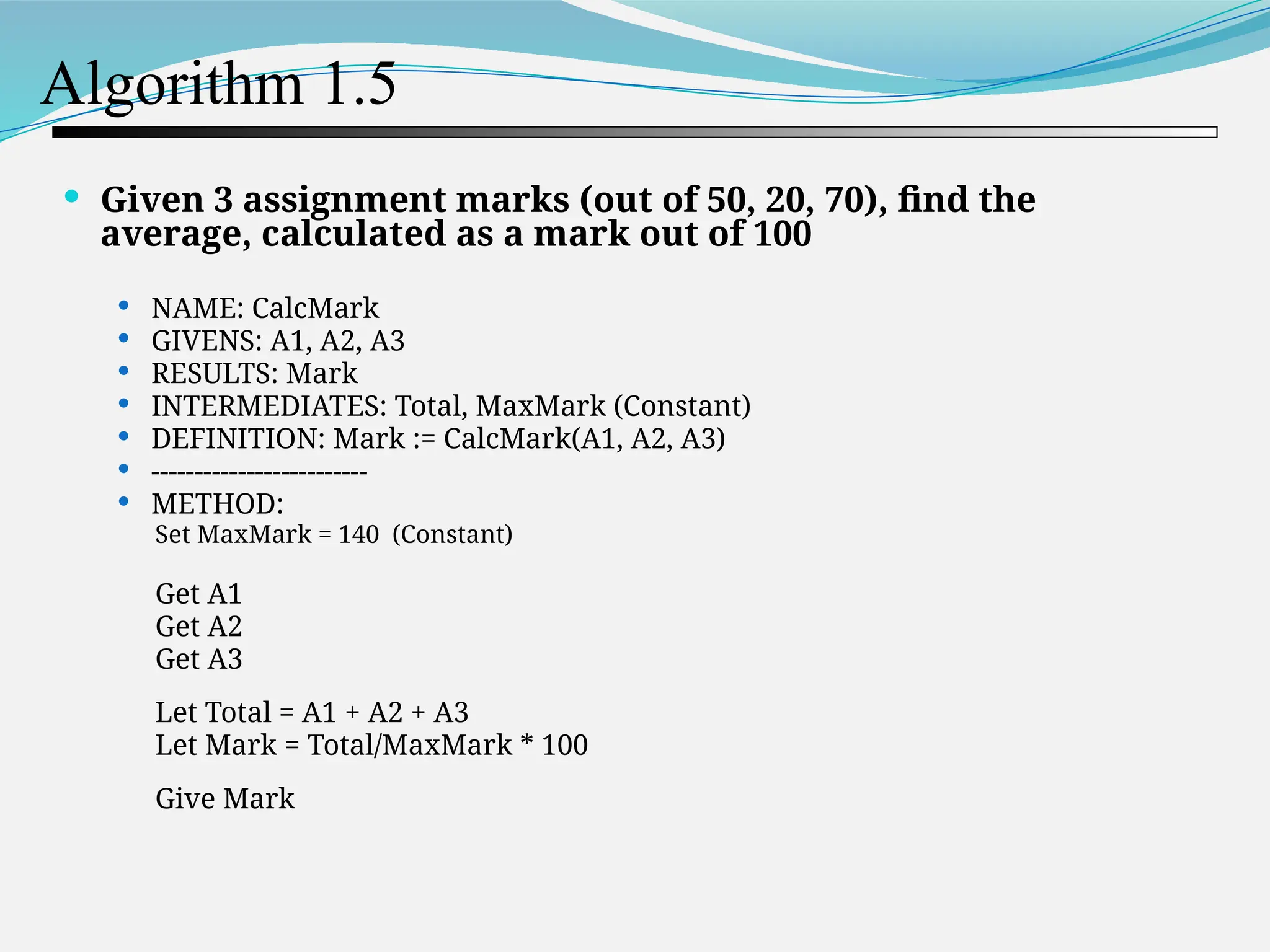 Algorithm 1.5  Given 3 assignment marks (out of 50, 20, 70), find the average, calculated as a mark out of 100  NAME: CalcMark  GIVENS: A1, A2, A3  RESULTS: Mark  INTERMEDIATES: Total, MaxMark (Constant)  DEFINITION: Mark := CalcMark(A1, A2, A3)  -------------------------  METHOD: Set MaxMark = 140 (Constant) Get A1 Get A2 Get A3 Let Total = A1 + A2 + A3 Let Mark = Total/MaxMark * 100 Give Mark 