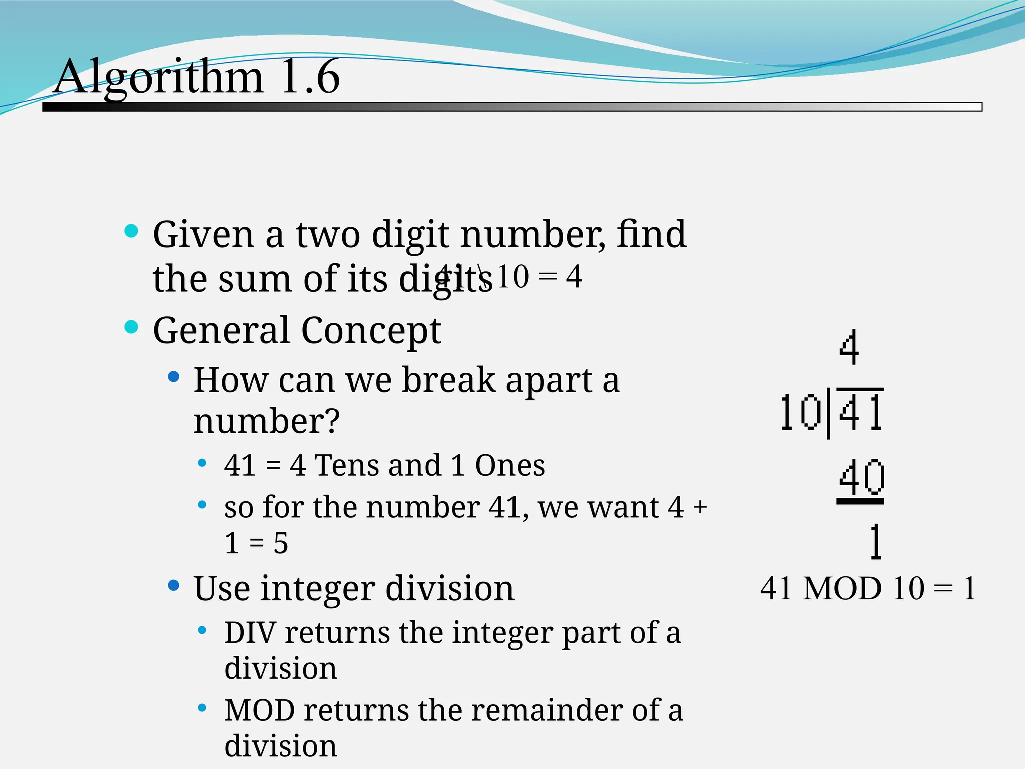 Algorithm 1.6  Given a two digit number, find the sum of its digits  General Concept  How can we break apart a number?  41 = 4 Tens and 1 Ones  so for the number 41, we want 4 + 1 = 5  Use integer division  DIV returns the integer part of a division  MOD returns the remainder of a division 41 10 = 4 41 MOD 10 = 1 