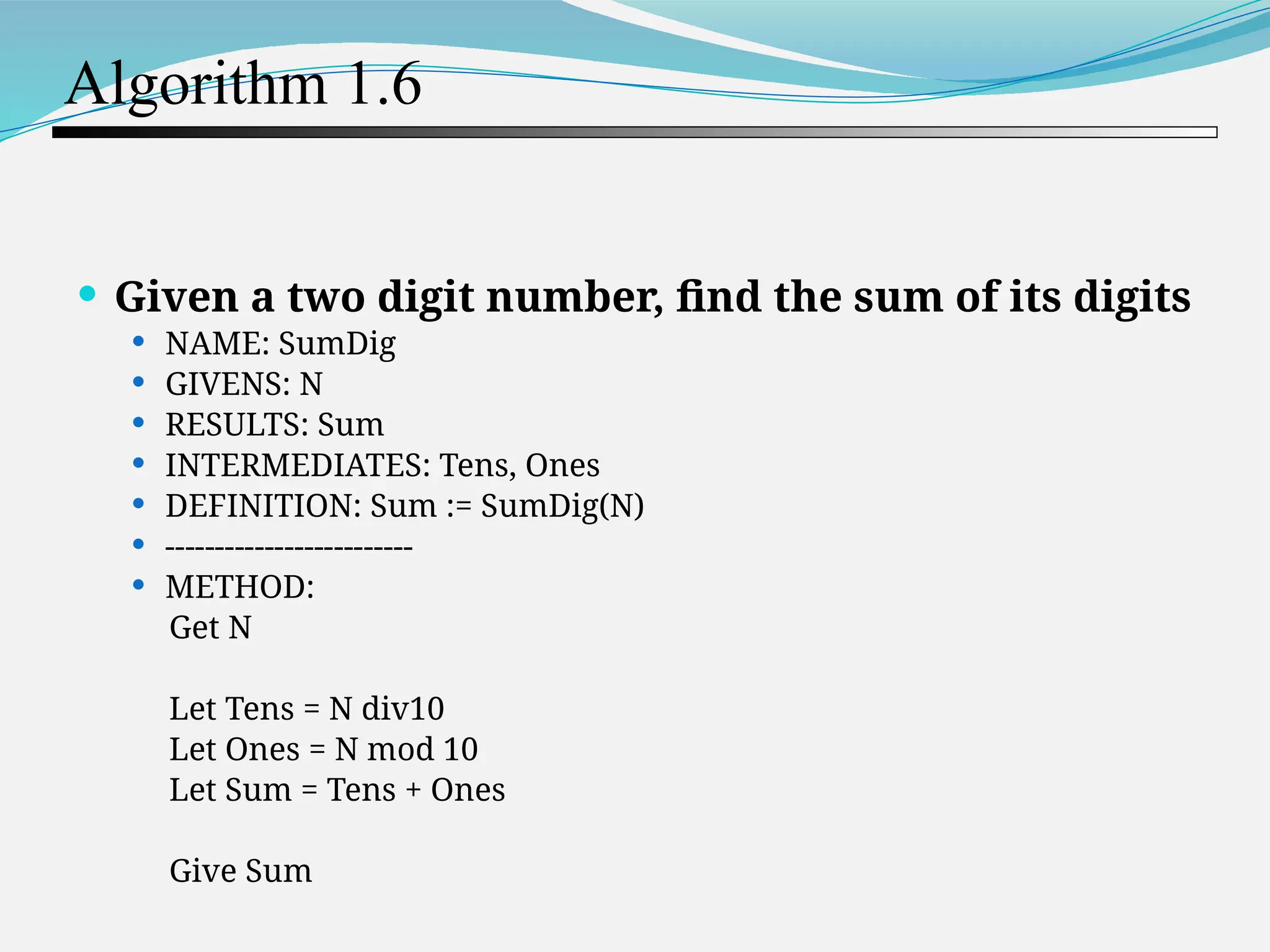 Algorithm 1.6  Given a two digit number, find the sum of its digits  NAME: SumDig  GIVENS: N  RESULTS: Sum  INTERMEDIATES: Tens, Ones  DEFINITION: Sum := SumDig(N)  -------------------------  METHOD: Get N Let Tens = N div10 Let Ones = N mod 10 Let Sum = Tens + Ones Give Sum 