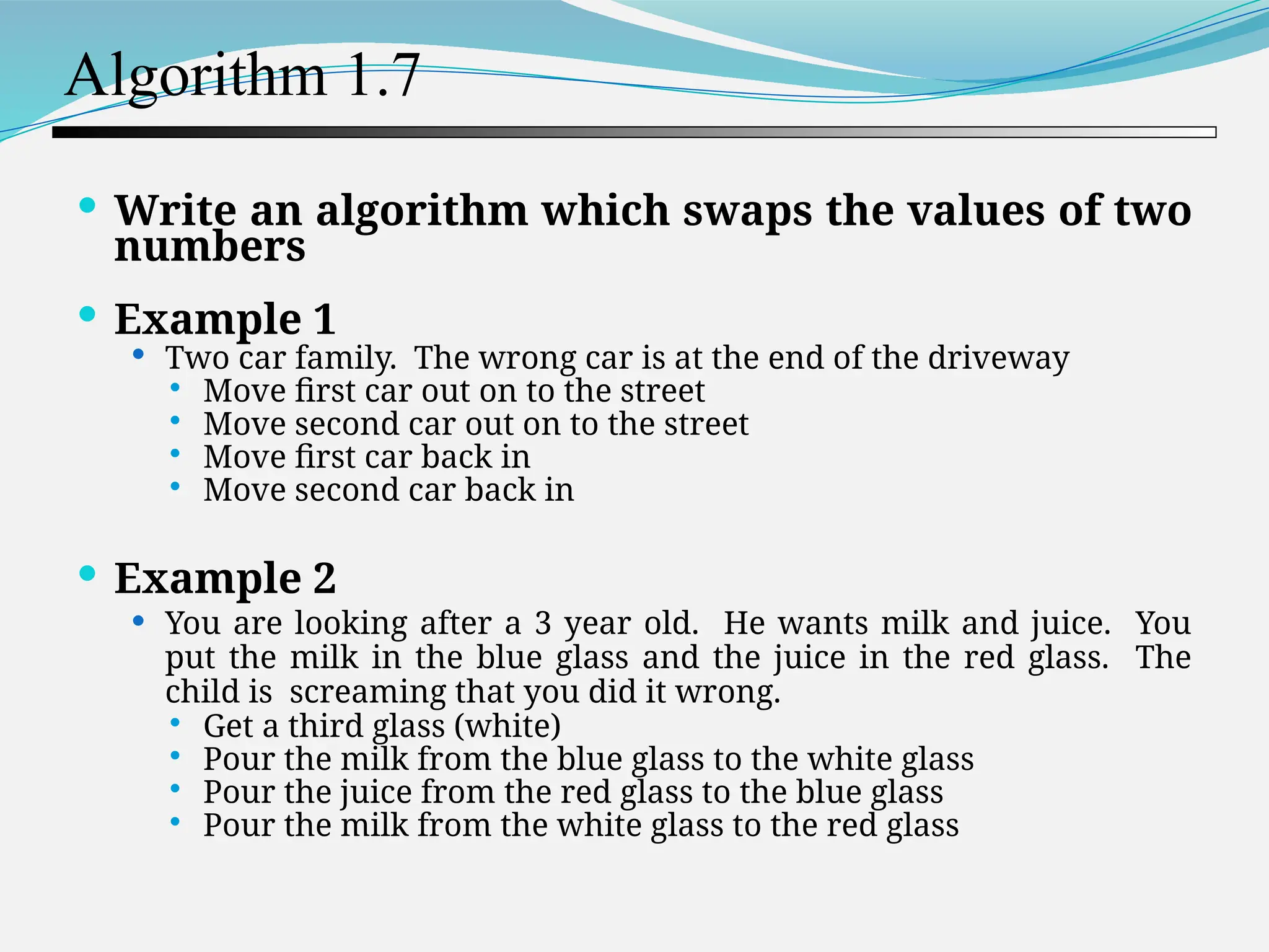 Algorithm 1.7  Write an algorithm which swaps the values of two numbers  Example 1  Two car family. The wrong car is at the end of the driveway  Move first car out on to the street  Move second car out on to the street  Move first car back in  Move second car back in  Example 2  You are looking after a 3 year old. He wants milk and juice. You put the milk in the blue glass and the juice in the red glass. The child is screaming that you did it wrong.  Get a third glass (white)  Pour the milk from the blue glass to the white glass  Pour the juice from the red glass to the blue glass  Pour the milk from the white glass to the red glass 