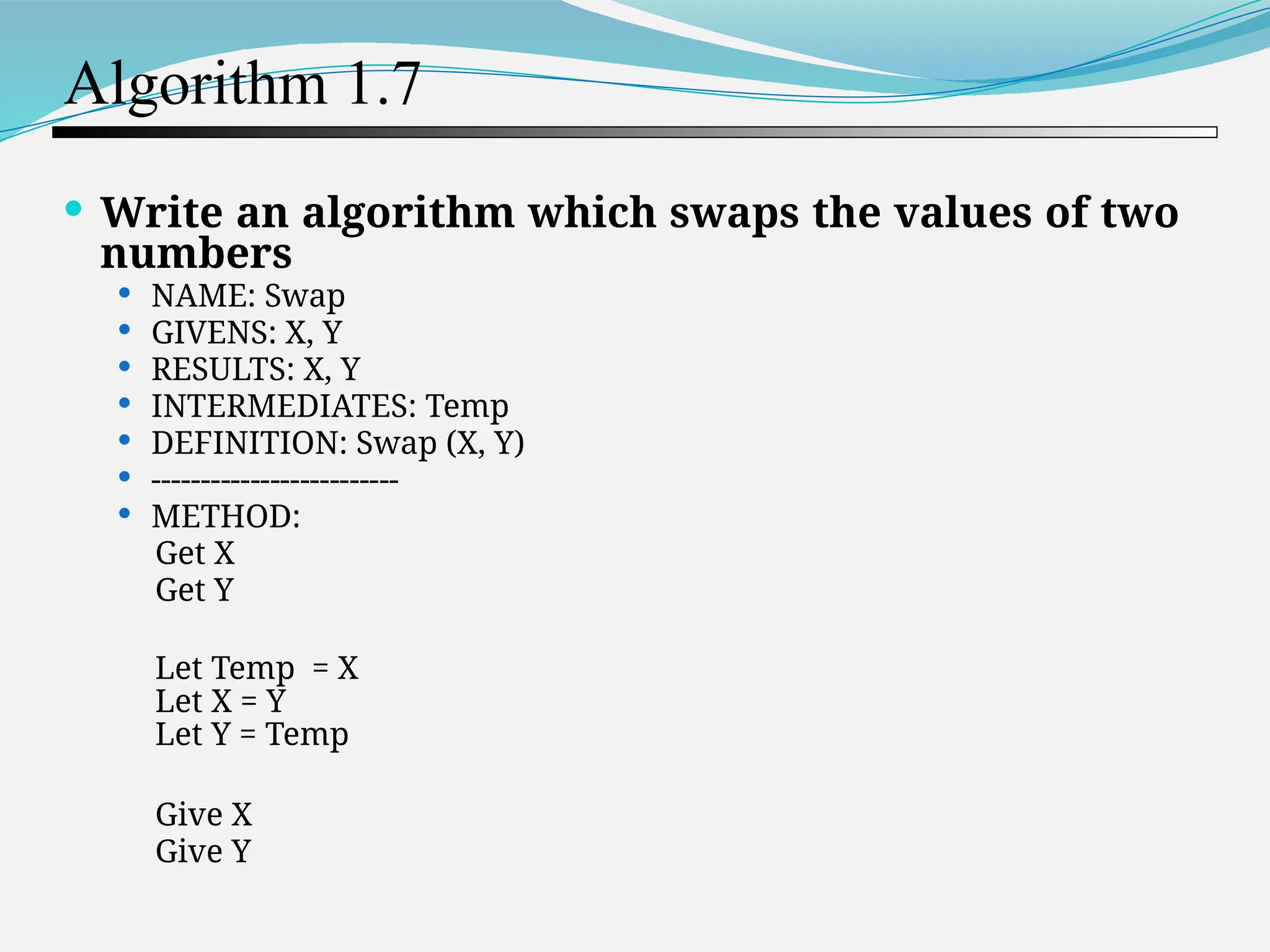 Algorithm 1.7  Write an algorithm which swaps the values of two numbers  NAME: Swap  GIVENS: X, Y  RESULTS: X, Y  INTERMEDIATES: Temp  DEFINITION: Swap (X, Y)  -------------------------  METHOD: Get X Get Y Let Temp = X Let X = Y Let Y = Temp Give X Give Y 