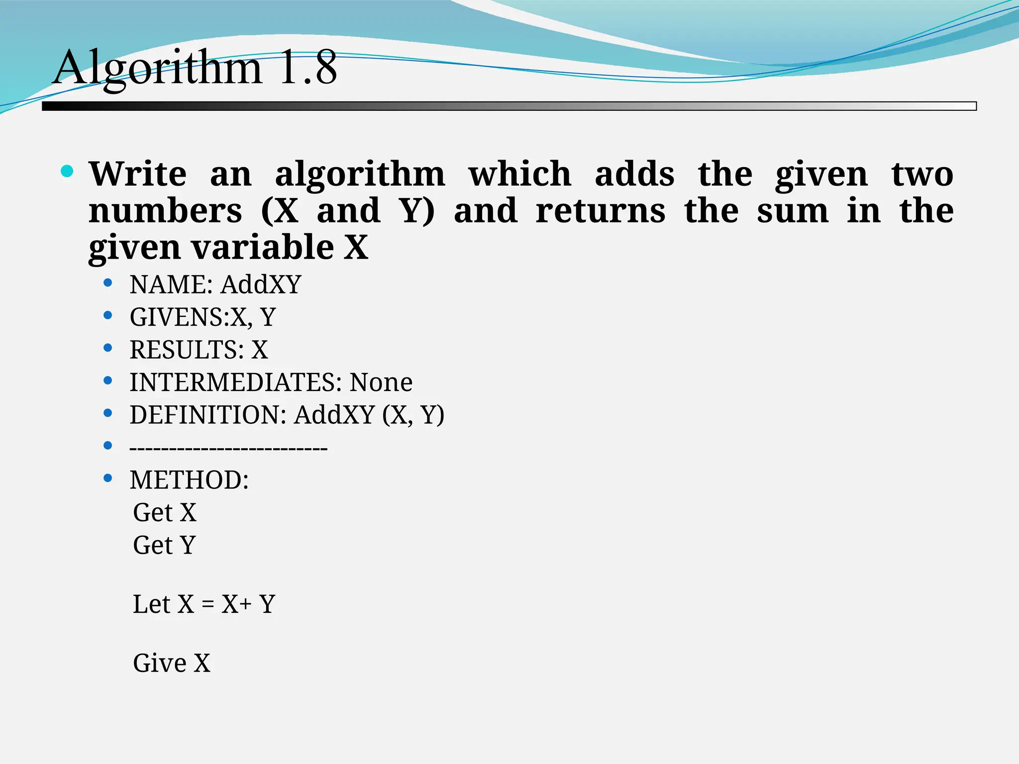 Algorithm 1.8  Write an algorithm which adds the given two numbers (X and Y) and returns the sum in the given variable X  NAME: AddXY  GIVENS:X, Y  RESULTS: X  INTERMEDIATES: None  DEFINITION: AddXY (X, Y)  -------------------------  METHOD: Get X Get Y Let X = X+ Y Give X 