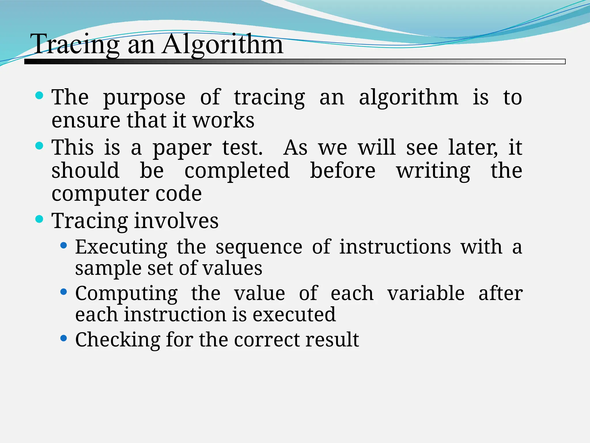 Tracing an Algorithm  The purpose of tracing an algorithm is to ensure that it works  This is a paper test. As we will see later, it should be completed before writing the computer code  Tracing involves  Executing the sequence of instructions with a sample set of values  Computing the value of each variable after each instruction is executed  Checking for the correct result 