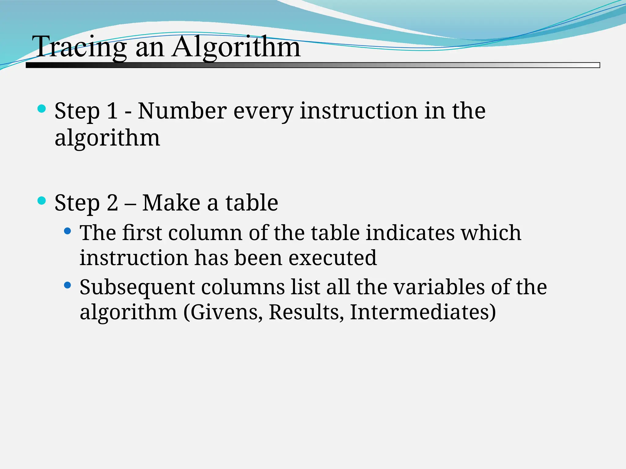 Tracing an Algorithm  Step 1 - Number every instruction in the algorithm  Step 2 – Make a table  The first column of the table indicates which instruction has been executed  Subsequent columns list all the variables of the algorithm (Givens, Results, Intermediates) 