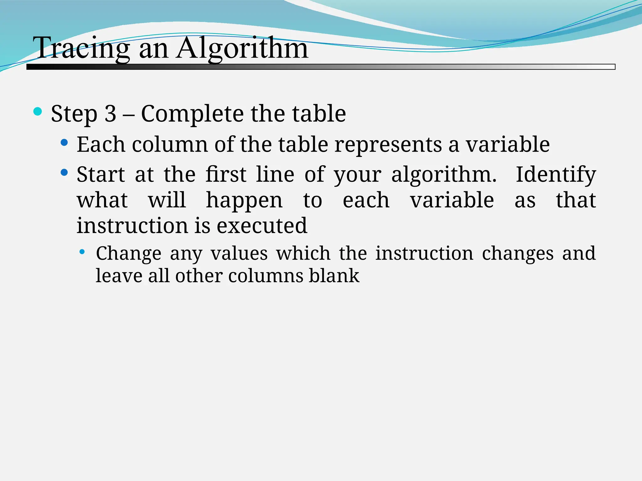 Tracing an Algorithm  Step 3 – Complete the table  Each column of the table represents a variable  Start at the first line of your algorithm. Identify what will happen to each variable as that instruction is executed  Change any values which the instruction changes and leave all other columns blank 